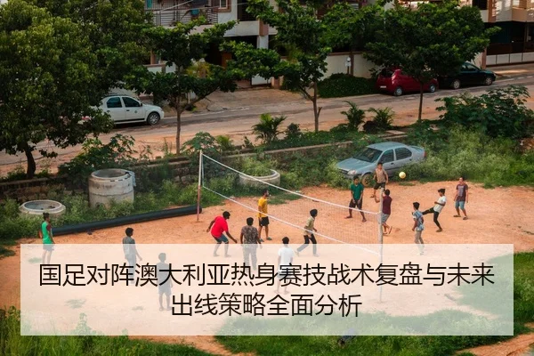 国足对阵澳大利亚热身赛技战术复盘与未来出线策略全面分析