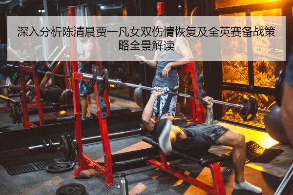 深入分析陈清晨贾一凡女双伤情恢复及全英赛备战策略全景解读