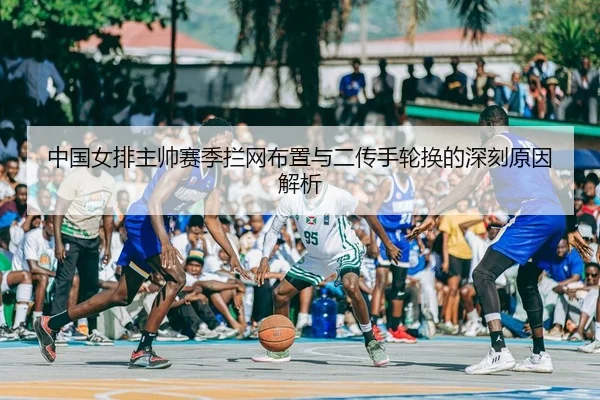 中国女排主帅赛季拦网布置与二传手轮换的深刻原因解析