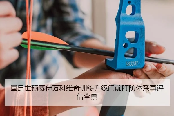 国足世预赛伊万科维奇训练升级门前盯防体系再评估全景